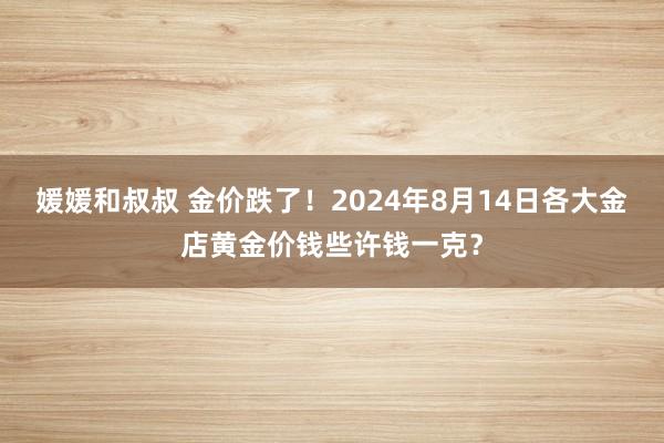 媛媛和叔叔 金价跌了！2024年8月14日各大金店黄金价钱些许钱一克？