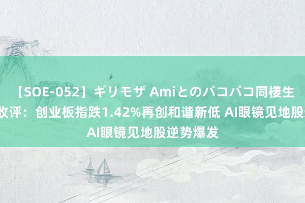 【SOE-052】ギリモザ Amiとのパコパコ同棲生活 Ami 收评：创业板指跌1.42%再创和谐新低 AI眼镜见地股逆势爆发