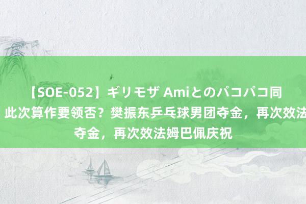 【SOE-052】ギリモザ Amiとのパコパコ同棲生活 Ami 此次算作要领否？樊振东乒乓球男团夺金，<a href=