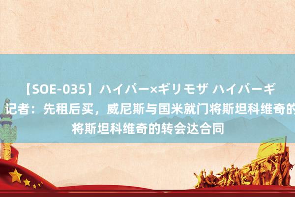 【SOE-035】ハイパー×ギリモザ ハイパーギリモザ Ami 记者：先租后买，威尼斯与国米就门将斯坦科维奇的转会达合同