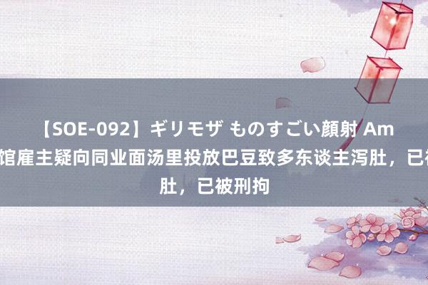 【SOE-092】ギリモザ ものすごい顔射 Ami 一面馆雇主疑向同业面汤里投放巴豆致多东谈主泻肚，已被刑拘