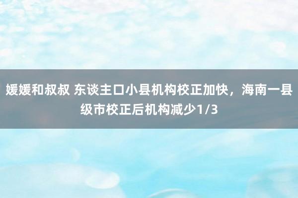 媛媛和叔叔 东谈主口小县机构校正加快，海南一县级市校正后机构减少1/3