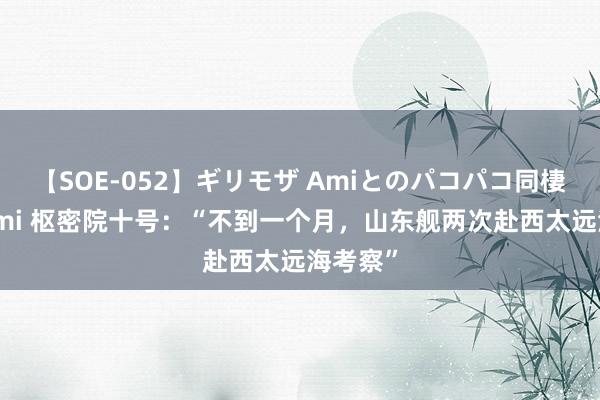 【SOE-052】ギリモザ Amiとのパコパコ同棲生活 Ami 枢密院十号：“不到一个月，山东舰两次赴西太远海考察”