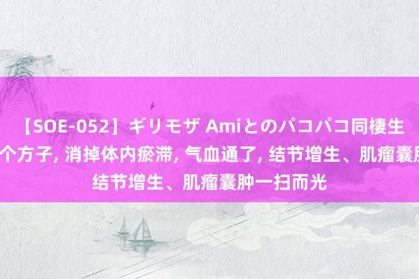 【SOE-052】ギリモザ Amiとのパコパコ同棲生活 Ami 一个方子， 消掉体内瘀滞， 气血通了， 结节增生、肌瘤囊肿一扫而光