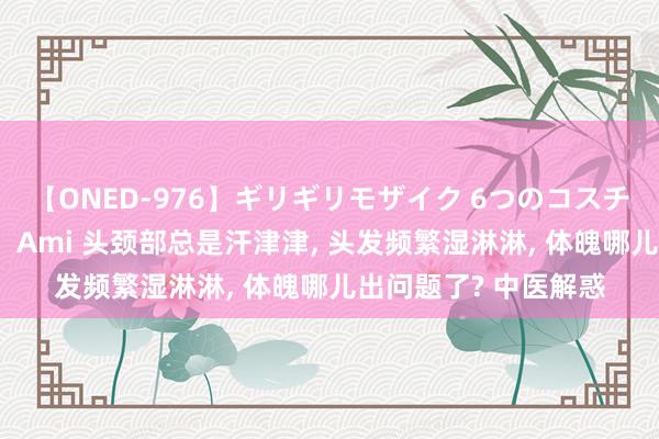 【ONED-976】ギリギリモザイク 6つのコスチュームでパコパコ！ Ami 头颈部总是汗津津， 头发频繁湿淋淋， 体魄哪儿出问题了? 中医解惑