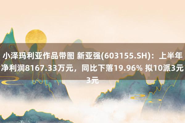 小泽玛利亚作品带图 新亚强(603155.SH)：上半年净利润8167.33万元，同比下落19.96% 拟10派3元