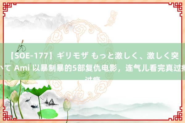 【SOE-177】ギリモザ もっと激しく、激しく突いて Ami 以暴制暴的5部复仇电影，连气儿看完真过瘾