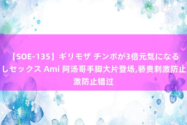 【SOE-135】ギリモザ チンポが3倍元気になる励ましセックス Ami 阿汤哥手脚大片登场，骄贵刺激防止错过