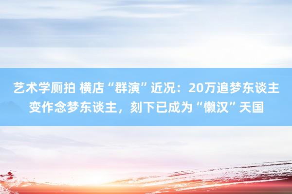 艺术学厕拍 横店“群演”近况：20万追梦东谈主变作念梦东谈主，刻下已成为“懒汉”天国