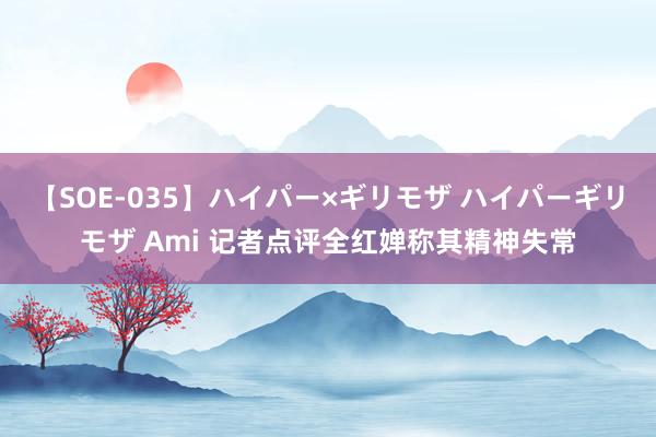 【SOE-035】ハイパー×ギリモザ ハイパーギリモザ Ami 记者点评全红婵称其精神失常