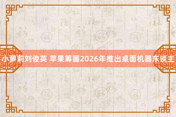 小萝莉刘俊英 苹果筹画2026年推出桌面机器东谈主