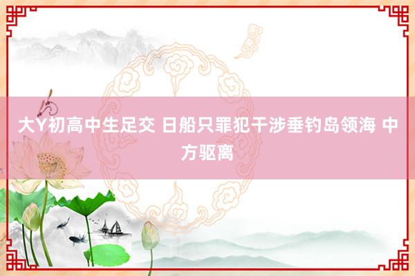 大Y初高中生足交 日船只罪犯干涉垂钓岛领海 中方驱离