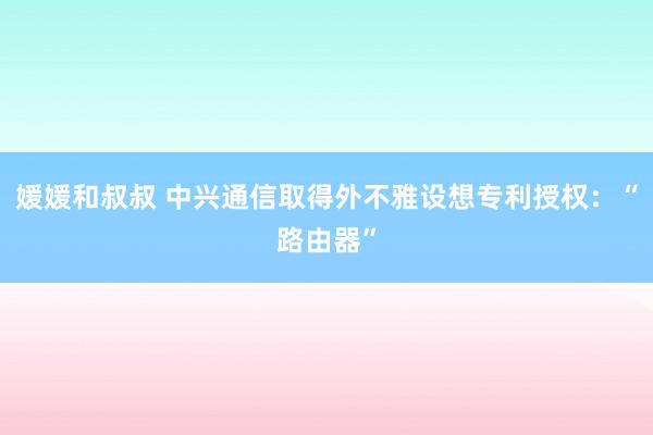 媛媛和叔叔 中兴通信取得外不雅设想专利授权：“路由器”