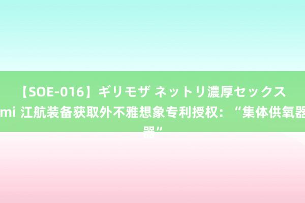 【SOE-016】ギリモザ ネットリ濃厚セックス Ami 江航装备获取外不雅想象专利授权：“集体供氧器”