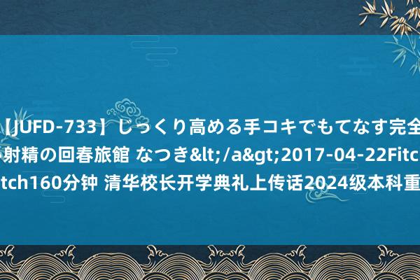 【JUFD-733】じっくり高める手コキでもてなす完全勃起ともの凄い射精の回春旅館 なつき</a>2017-04-22Fitch&$Fitch160分钟 清华校长开学典礼上传话2024级本科重生：德才兼优方能“出膺大任”