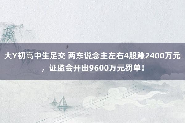 大Y初高中生足交 两东说念主左右4股赚2400万元，证监会开出9600万元罚单！