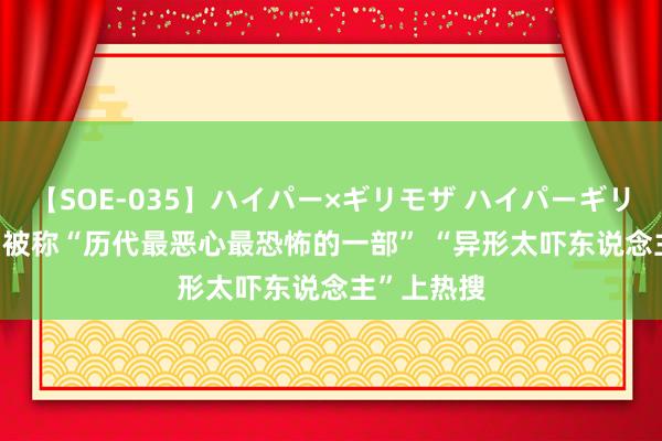 【SOE-035】ハイパー×ギリモザ ハイパーギリモザ Ami 被称“历代最恶心最恐怖的一部” “异形太吓东说念主”上热搜