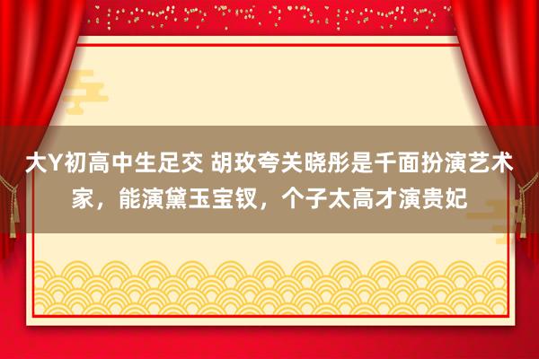 大Y初高中生足交 胡玫夸关晓彤是千面扮演艺术家，能演黛玉宝钗，个子太高才演贵妃