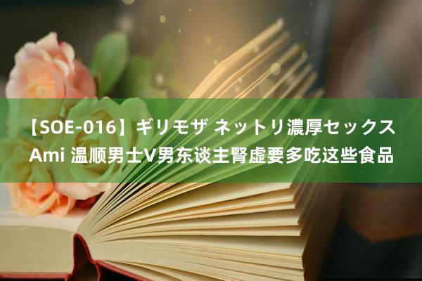 【SOE-016】ギリモザ ネットリ濃厚セックス Ami 温顺男士V男东谈主腎虚要多吃这些食品