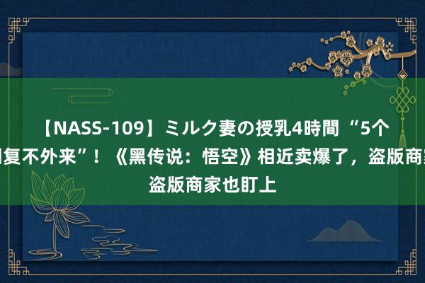 【NASS-109】ミルク妻の授乳4時間 “5个客服齐回复不外来”！《黑传说：悟空》相近卖爆了，盗版商家也盯上