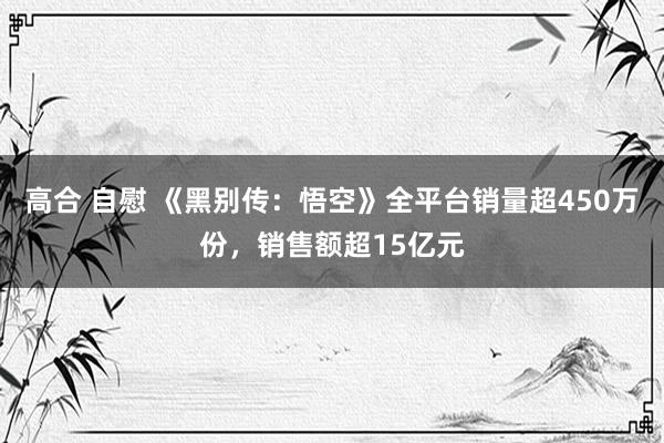 高合 自慰 《黑别传：悟空》全平台销量超450万份，销售额超15亿元