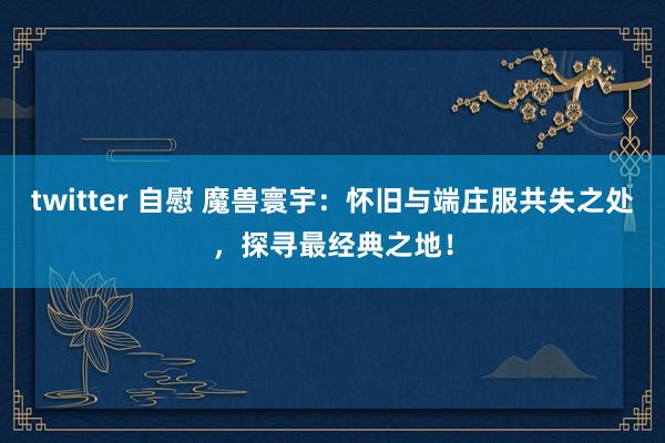 twitter 自慰 魔兽寰宇：怀旧与端庄服共失之处，探寻最经典之地！