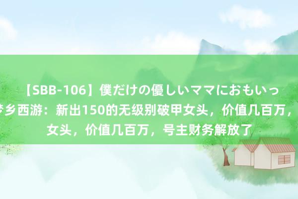 【SBB-106】僕だけの優しいママにおもいっきり甘えたい 梦乡西游：新出150的无级别破甲女头，价值几百万，号主财务解放了