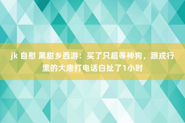 jk 自慰 黑甜乡西游：买了只超等神狗，跟戎行里的大唐打电话白扯了1小时