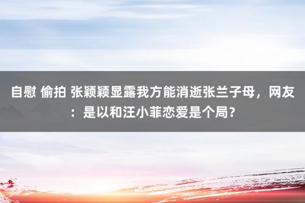 自慰 偷拍 张颖颖显露我方能消逝张兰子母，网友：是以和汪小菲恋爱是个局？