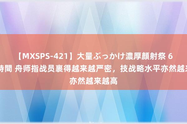 【MXSPS-421】大量ぶっかけ濃厚顔射祭 60人5時間 舟师指战员裹得越来越严密，技战略水平亦然越来越高