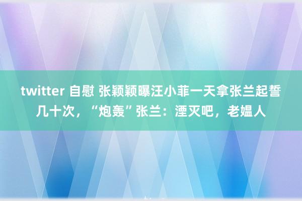 twitter 自慰 张颖颖曝汪小菲一天拿张兰起誓几十次，“炮轰”张兰：湮灭吧，老媪人