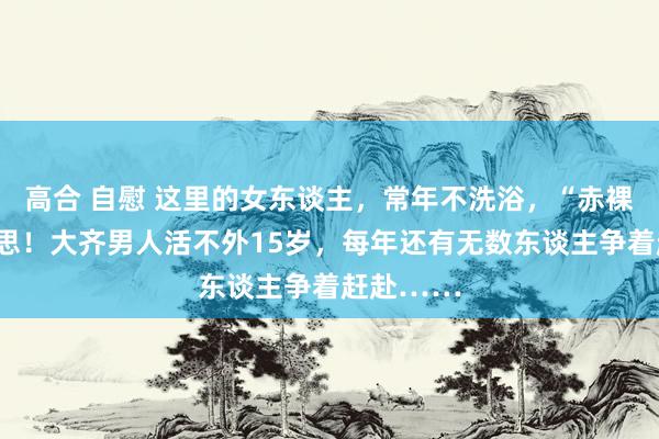 高合 自慰 这里的女东谈主，常年不洗浴，“赤裸”为好意思！大齐男人活不外15岁，每年还有无数东谈主争着赶赴……