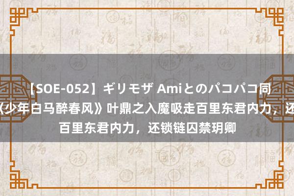 【SOE-052】ギリモザ Amiとのパコパコ同棲生活 Ami 《少年白马醉春风》叶鼎之入魔吸走百里东君内力，还锁链囚禁玥卿