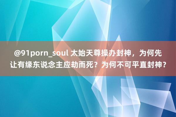 @91porn_soul 太始天尊操办封神，为何先让有缘东说念主应劫而死？为何不可平直封神？