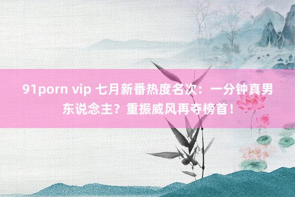 91porn vip 七月新番热度名次：一分钟真男东说念主？重振威风再夺榜首！