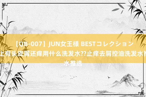 【QB-007】JUN女王様 BESTコレクション 头上有头皮屑还痒用什么洗发水??止痒去屑控油洗发水推选