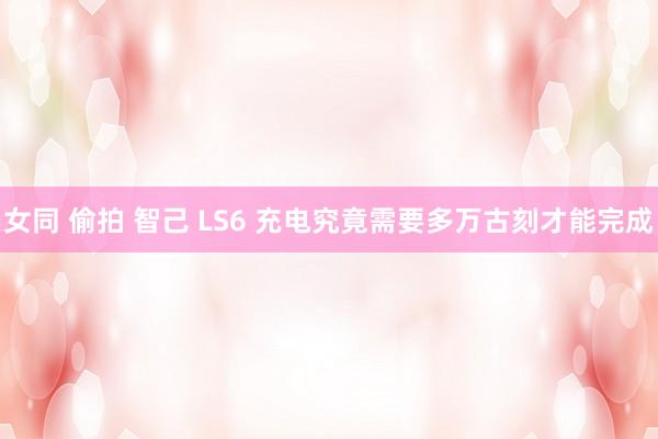 女同 偷拍 智己 LS6 充电究竟需要多万古刻才能完成