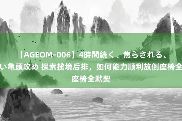 【AGEOM-006】4時間続く、焦らされる、すごい亀頭攻め 探索揽境后排，如何能力顺利放倒座椅全默契