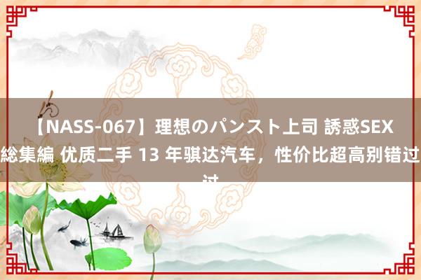 【NASS-067】理想のパンスト上司 誘惑SEX総集編 优质二手 13 年骐达汽车，性价比超高别错过