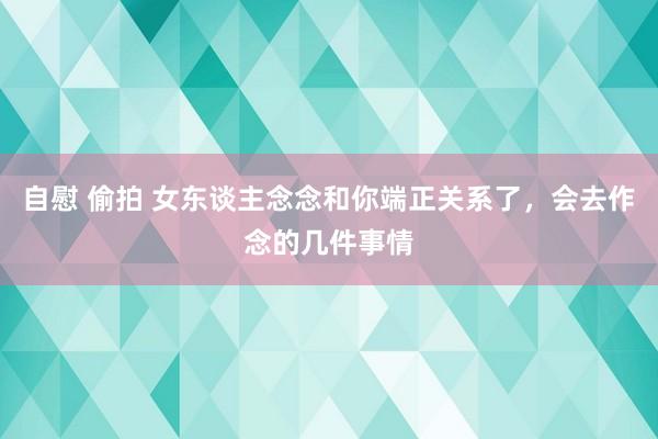 自慰 偷拍 女东谈主念念和你端正关系了，会去作念的几件事情