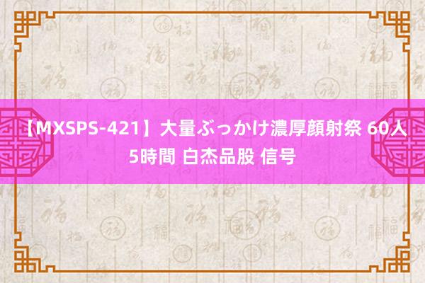 【MXSPS-421】大量ぶっかけ濃厚顔射祭 60人5時間 白杰品股 信号