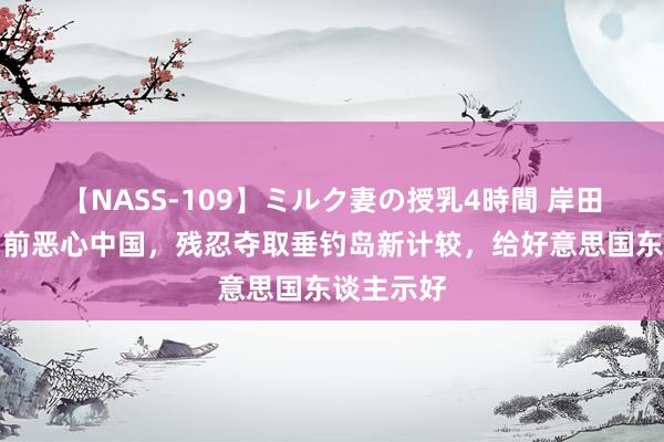 【NASS-109】ミルク妻の授乳4時間 岸田文雄下台前恶心中国，残忍夺取垂钓岛新计较，给好意思国东谈主示好