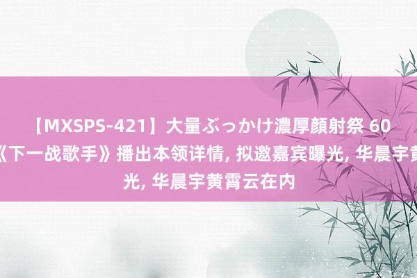 【MXSPS-421】大量ぶっかけ濃厚顔射祭 60人5時間 《下一战歌手》播出本领详情， 拟邀嘉宾曝光， 华晨宇黄霄云在内