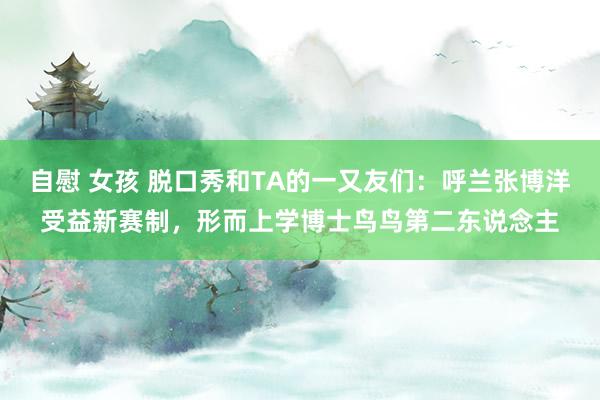 自慰 女孩 脱口秀和TA的一又友们：呼兰张博洋受益新赛制，形而上学博士鸟鸟第二东说念主