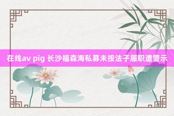 在线av pig 长沙福森海私募未按法子履职遭警示