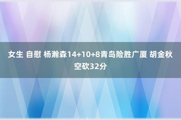 女生 自慰 杨瀚森14+10+8青岛险胜广厦 胡金秋空砍32分