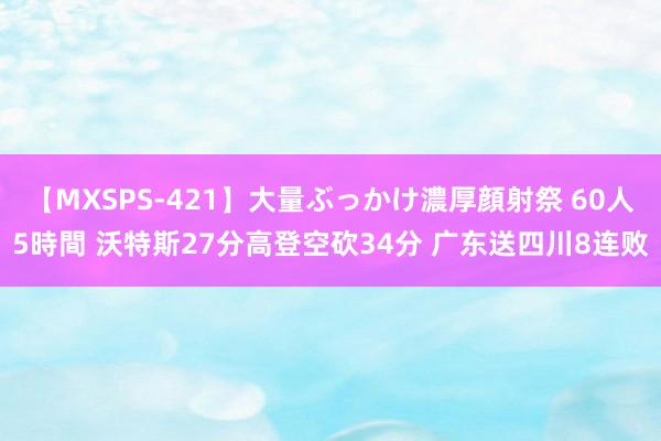 【MXSPS-421】大量ぶっかけ濃厚顔射祭 60人5時間 沃特斯27分高登空砍34分 广东送四川8连败