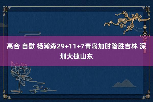 高合 自慰 杨瀚森29+11+7青岛加时险胜吉林 深圳大捷山东