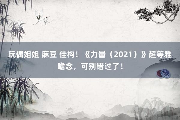 玩偶姐姐 麻豆 佳构！《力量（2021）》超等雅瞻念，可别错过了！