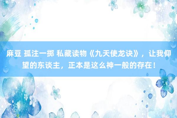 麻豆 孤注一掷 私藏读物《九天使龙诀》，让我仰望的东谈主，正本是这么神一般的存在！